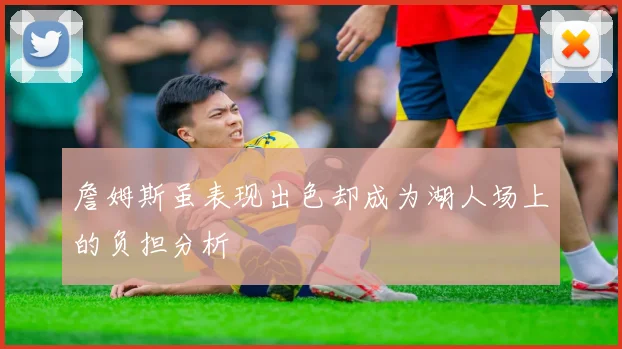 詹姆斯虽表现出色却成为湖人场上的负担分析