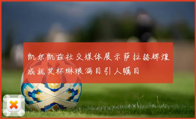 凯尔凯兹社交媒体展示萨拉赫辉煌成就奖杯琳琅满目引人瞩目