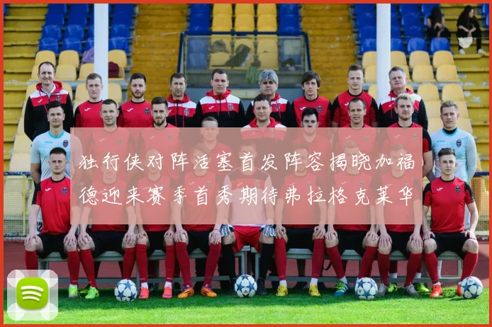 独行侠对阵活塞首发阵容揭晓加福德迎来赛季首秀期待弗拉格克莱华盛顿克里斯蒂表现