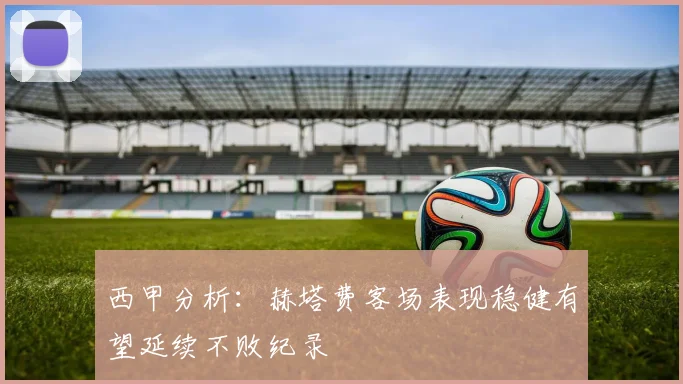 西甲分析：赫塔费客场表现稳健有望延续不败纪录