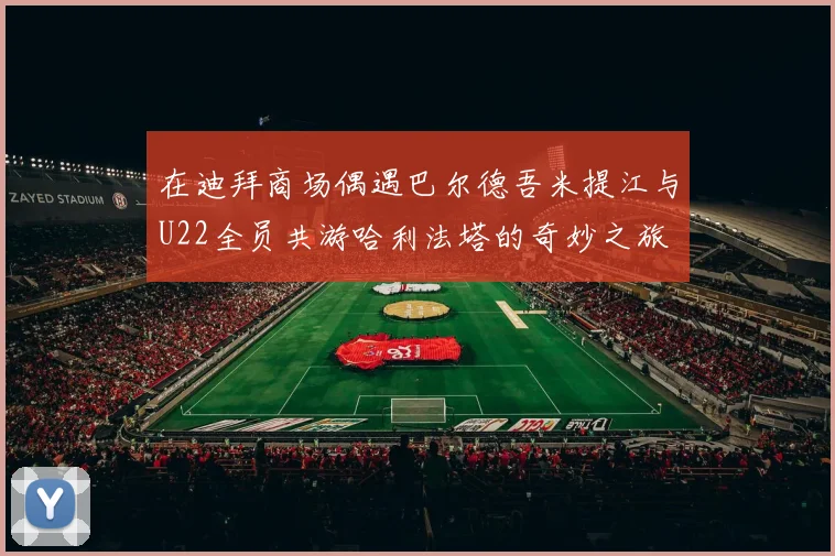 在迪拜商场偶遇巴尔德吾米提江与U22全员共游哈利法塔的奇妙之旅