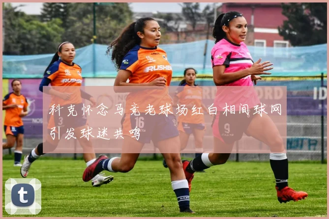 科克怀念马竞老球场红白相间球网引发球迷共鸣