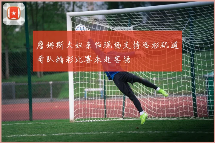 詹姆斯夫妇亲临现场支持洛杉矶道奇队精彩比赛未赴客场
