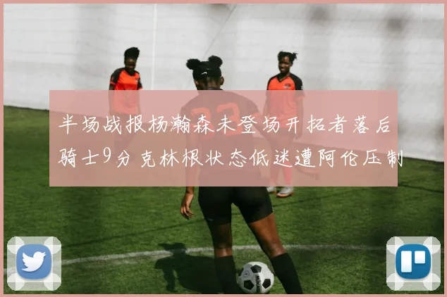 半场战报杨瀚森未登场开拓者落后骑士9分克林根状态低迷遭阿伦压制