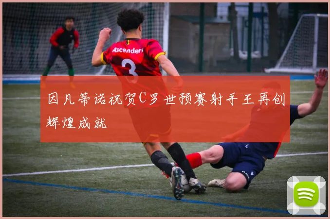 因凡蒂诺祝贺C罗世预赛射手王再创辉煌成就