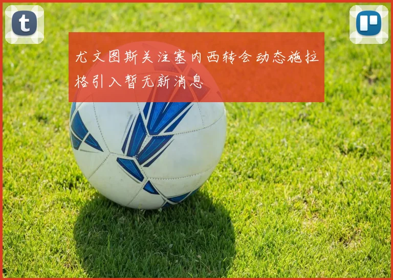 尤文图斯关注塞内西转会动态施拉格引入暂无新消息