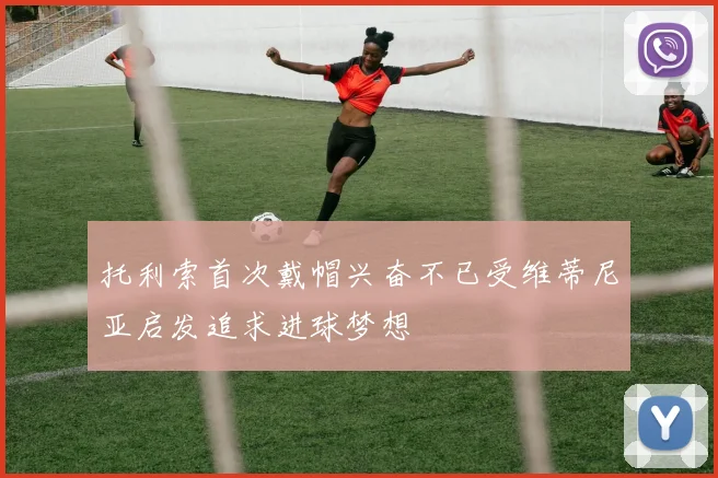 托利索首次戴帽兴奋不已受维蒂尼亚启发追求进球梦想