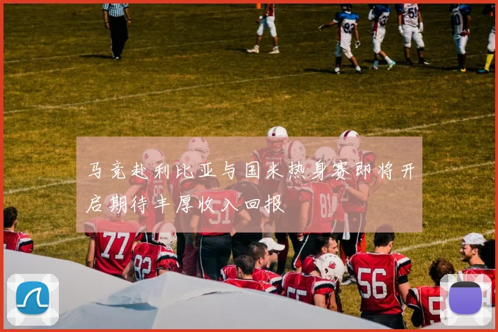 马竞赴利比亚与国米热身赛即将开启期待丰厚收入回报