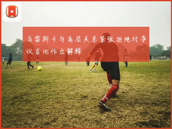 马雷斯卡与高层关系紧张拒绝对争议言论作出解释