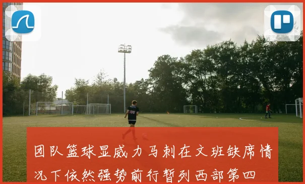 团队篮球显威力马刺在文班缺席情况下依然强势前行暂列西部第四