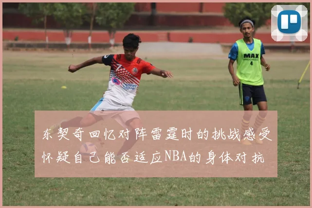 东契奇回忆对阵雷霆时的挑战感受怀疑自己能否适应NBA的身体对抗
