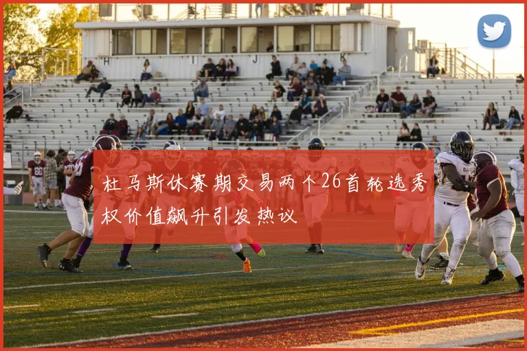杜马斯休赛期交易两个26首轮选秀权价值飙升引发热议