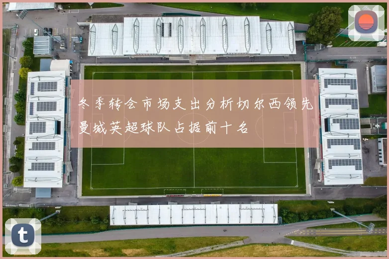 冬季转会市场支出分析切尔西领先曼城英超球队占据前十名