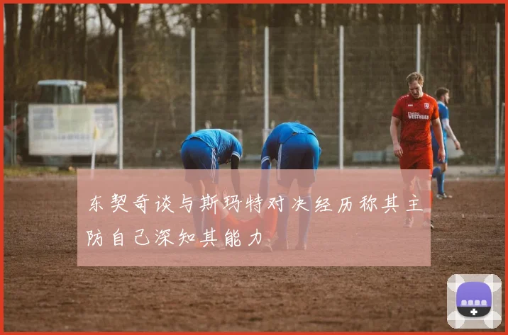东契奇谈与斯玛特对决经历称其主防自己深知其能力