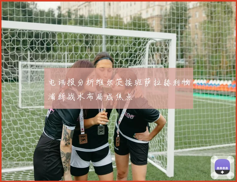 电讯报分析维尔茨接班萨拉赫利物浦新战术布局成焦点