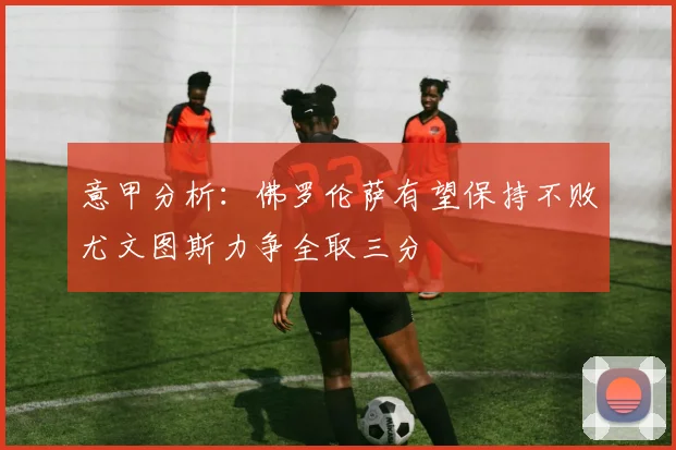意甲分析：佛罗伦萨有望保持不败尤文图斯力争全取三分