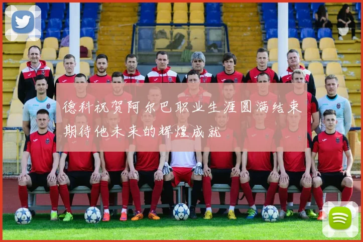 德科祝贺阿尔巴职业生涯圆满结束期待他未来的辉煌成就