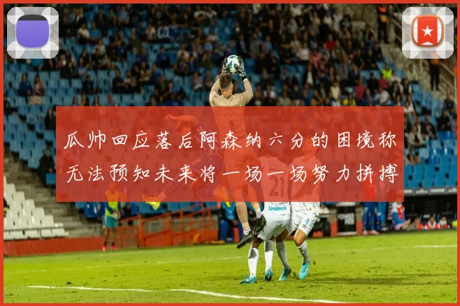 瓜帅回应落后阿森纳六分的困境称无法预知未来将一场一场努力拼搏