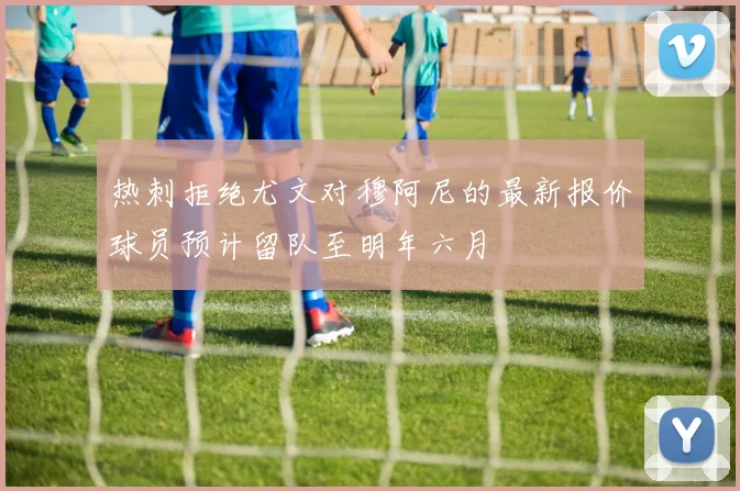 热刺拒绝尤文对穆阿尼的最新报价球员预计留队至明年六月