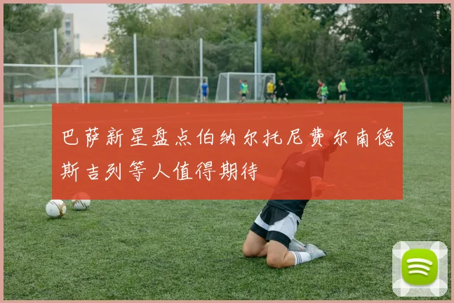巴萨新星盘点伯纳尔托尼费尔南德斯吉列等人值得期待