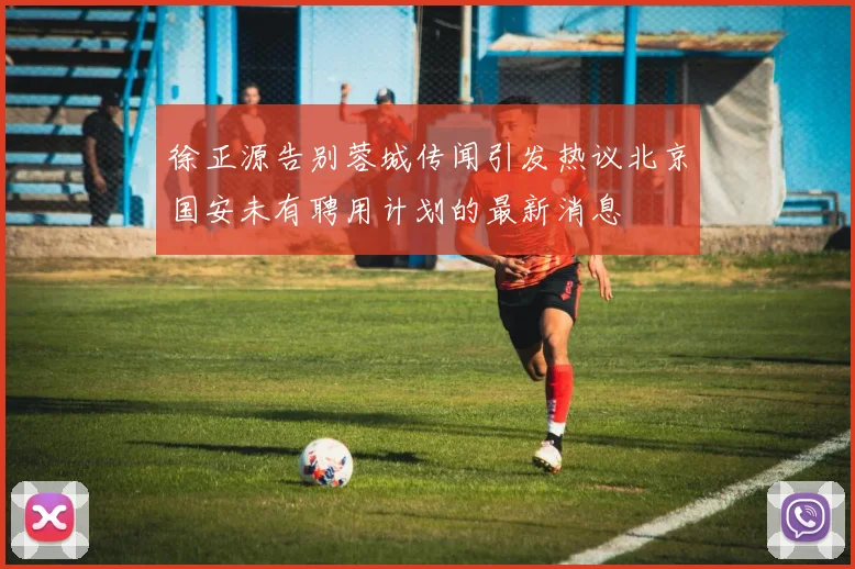 徐正源告别蓉城传闻引发热议北京国安未有聘用计划的最新消息