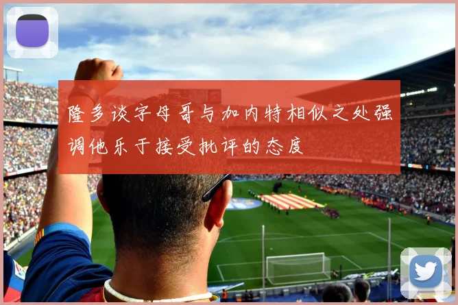 隆多谈字母哥与加内特相似之处强调他乐于接受批评的态度