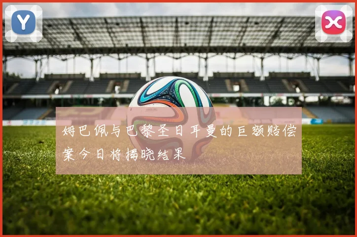 姆巴佩与巴黎圣日耳曼的巨额赔偿案今日将揭晓结果