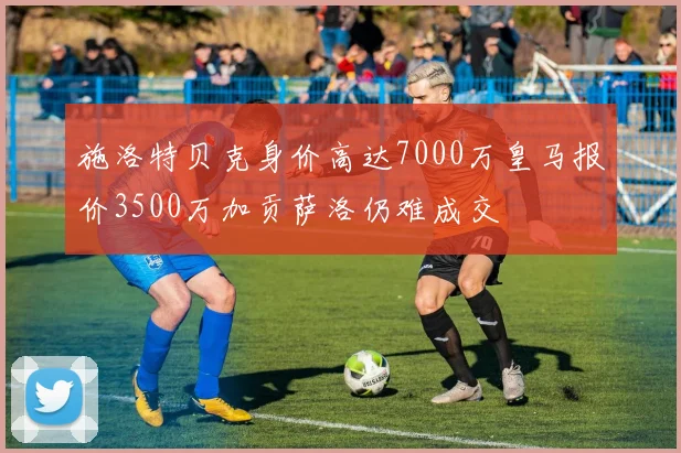 施洛特贝克身价高达7000万皇马报价3500万加贡萨洛仍难成交